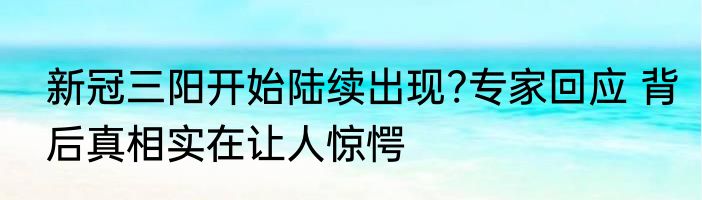 新冠三阳开始陆续出现?专家回应 背后真相实在让人惊愕