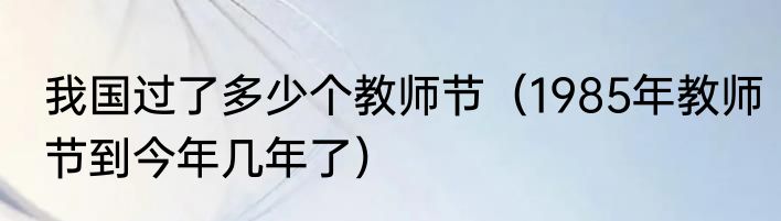 我国过了多少个教师节（1985年教师节到今年几年了）