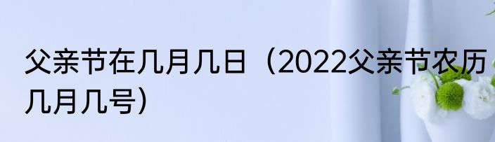 父亲节在几月几日（2022父亲节农历几月几号）