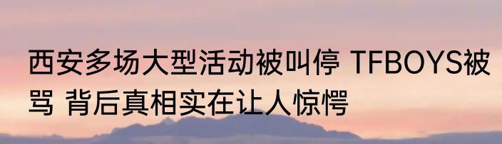 西安多场大型活动被叫停 TFBOYS被骂 背后真相实在让人惊愕