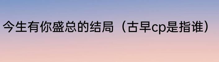 今生有你盛总的结局（古早cp是指谁）