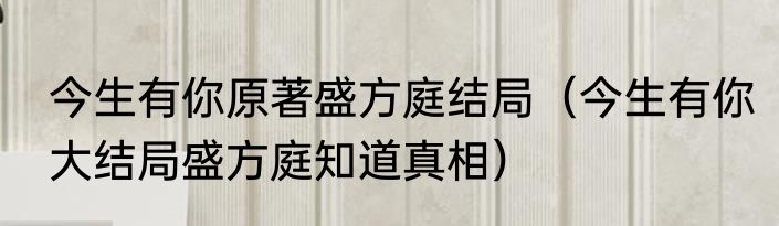 今生有你原著盛方庭结局（今生有你大结局盛方庭知道真相）