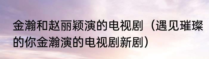 金瀚和赵丽颖演的电视剧（遇见璀璨的你金瀚演的电视剧新剧）