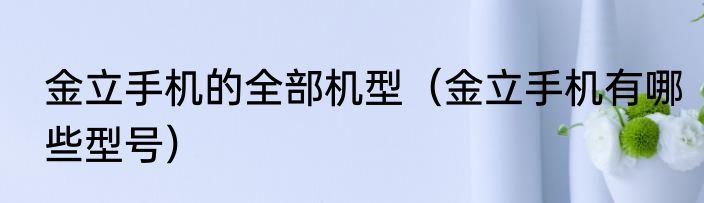 金立手机的全部机型（金立手机有哪些型号）