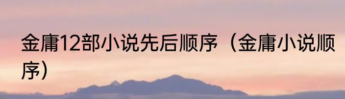 金庸12部小说先后顺序（金庸小说顺序）