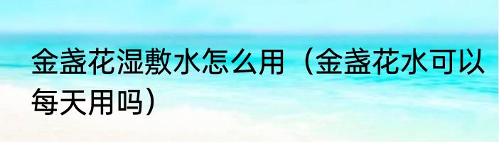 金盏花湿敷水怎么用（金盏花水可以每天用吗）