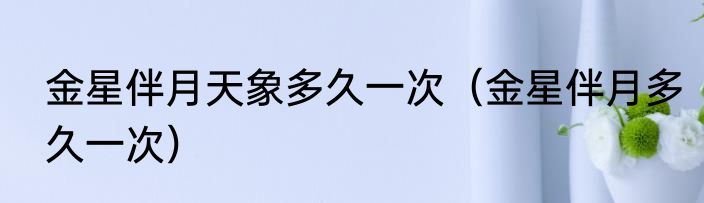 金星伴月天象多久一次（金星伴月多久一次）