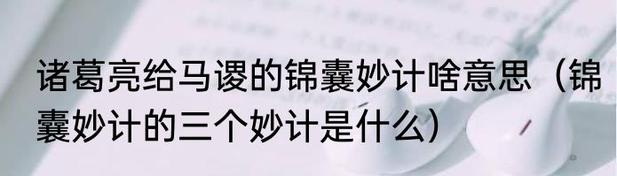 诸葛亮给马谡的锦囊妙计啥意思（锦囊妙计的三个妙计是什么）