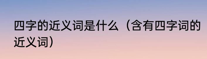 四字的近义词是什么（含有四字词的近义词）