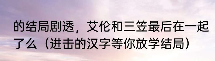 的结局剧透，艾伦和三笠最后在一起了么（进击的汉字等你放学结局）