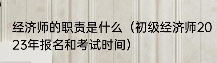 经济师的职责是什么（初级经济师2023年报名和考试时间）
