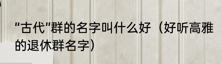 “古代”群的名字叫什么好（好听高雅的退休群名字）