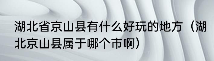 湖北省京山县有什么好玩的地方（湖北京山县属于哪个市啊）
