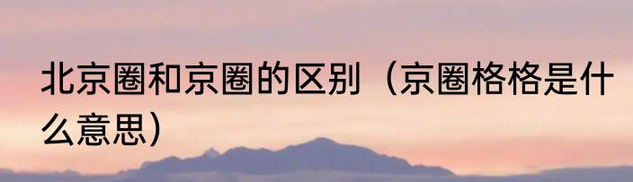 北京圈和京圈的区别（京圈格格是什么意思）