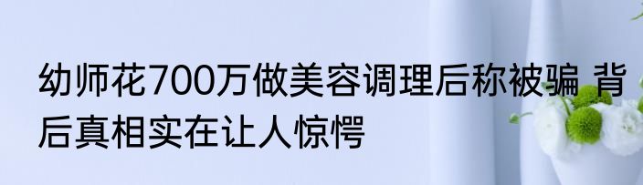 幼师花700万做美容调理后称被骗 背后真相实在让人惊愕