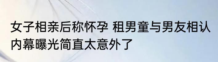 女子相亲后称怀孕 租男童与男友相认 内幕曝光简直太意外了