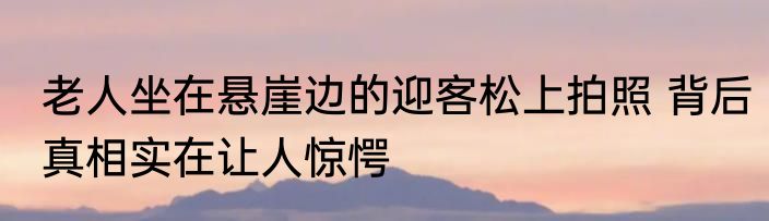 老人坐在悬崖边的迎客松上拍照 背后真相实在让人惊愕