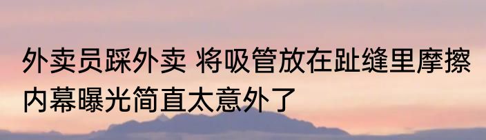 外卖员踩外卖 将吸管放在趾缝里摩擦 内幕曝光简直太意外了