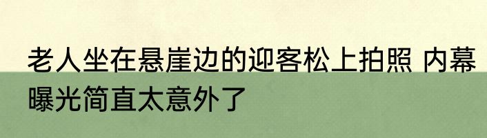 老人坐在悬崖边的迎客松上拍照 内幕曝光简直太意外了