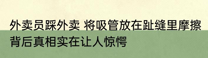 外卖员踩外卖 将吸管放在趾缝里摩擦 背后真相实在让人惊愕