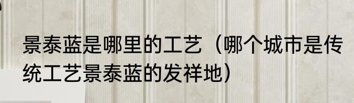 景泰蓝是哪里的工艺（哪个城市是传统工艺景泰蓝的发祥地）