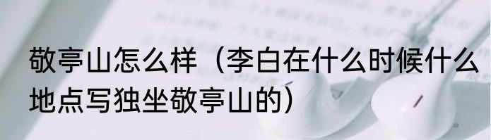 敬亭山怎么样（李白在什么时候什么地点写独坐敬亭山的）