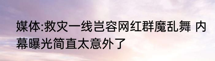 媒体:救灾一线岂容网红群魔乱舞 内幕曝光简直太意外了