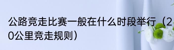 公路竞走比赛一般在什么时段举行（20公里竞走规则）