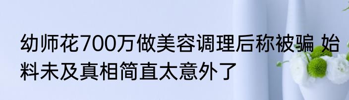 幼师花700万做美容调理后称被骗 始料未及真相简直太意外了