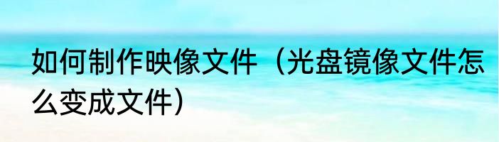 如何制作映像文件（光盘镜像文件怎么变成文件）