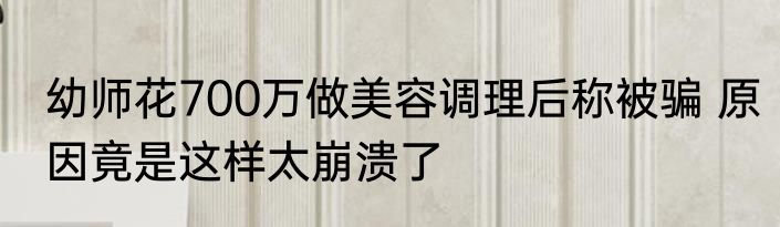 幼师花700万做美容调理后称被骗 原因竟是这样太崩溃了