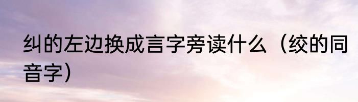 纠的左边换成言字旁读什么（绞的同音字）