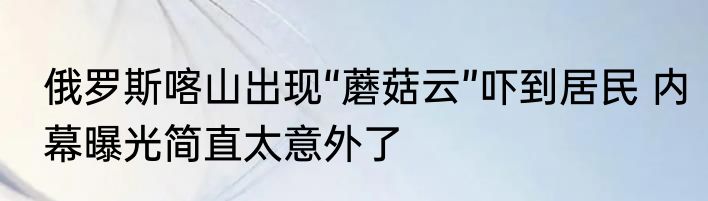 俄罗斯喀山出现“蘑菇云”吓到居民 内幕曝光简直太意外了