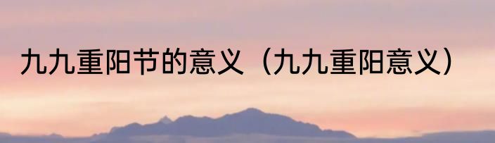 九九重阳节的意义（九九重阳意义）