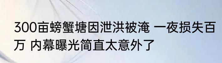300亩螃蟹塘因泄洪被淹 一夜损失百万 内幕曝光简直太意外了