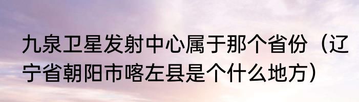 九泉卫星发射中心属于那个省份（辽宁省朝阳市喀左县是个什么地方）