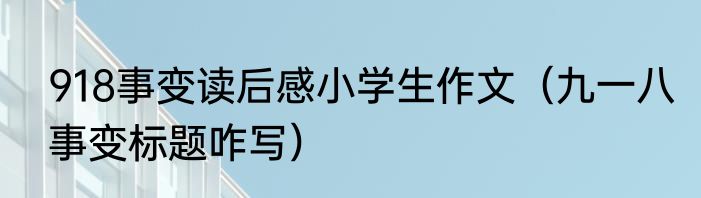 918事变读后感小学生作文（九一八事变标题咋写）