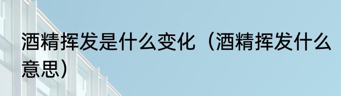 酒精挥发是什么变化（酒精挥发什么意思）