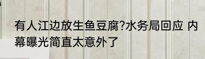 有人江边放生鱼豆腐?水务局回应 内幕曝光简直太意外了