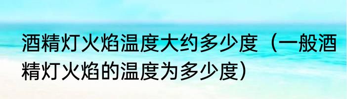 酒精灯火焰温度大约多少度（一般酒精灯火焰的温度为多少度）