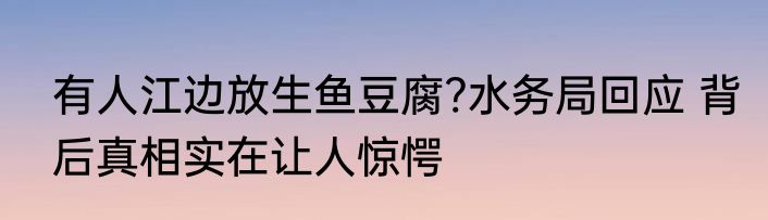 有人江边放生鱼豆腐?水务局回应 背后真相实在让人惊愕