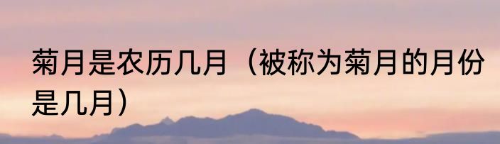 菊月是农历几月（被称为菊月的月份是几月）