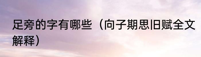 足旁的字有哪些（向子期思旧赋全文解释）