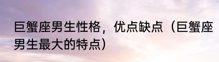 巨蟹座男生性格，优点缺点（巨蟹座男生最大的特点）
