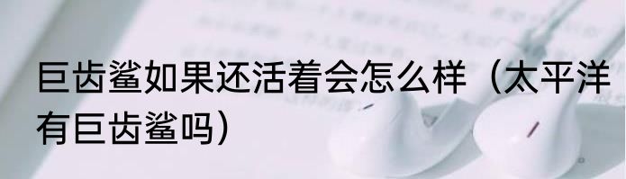 巨齿鲨如果还活着会怎么样（太平洋有巨齿鲨吗）