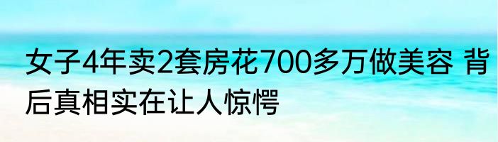 女子4年卖2套房花700多万做美容 背后真相实在让人惊愕