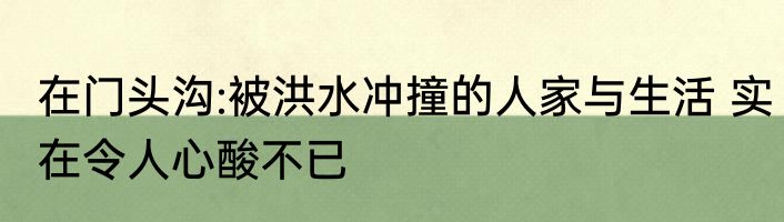 在门头沟:被洪水冲撞的人家与生活 实在令人心酸不已