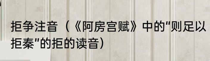 拒争注音（《阿房宫赋》中的“则足以拒秦”的拒的读音）