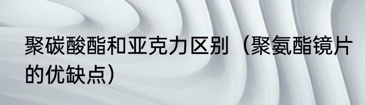聚碳酸酯和亚克力区别（聚氨酯镜片的优缺点）
