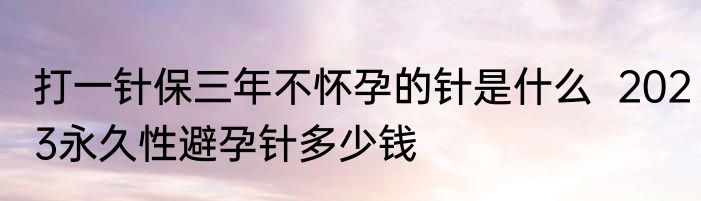 打一针保三年不怀孕的针是什么  2023永久性避孕针多少钱